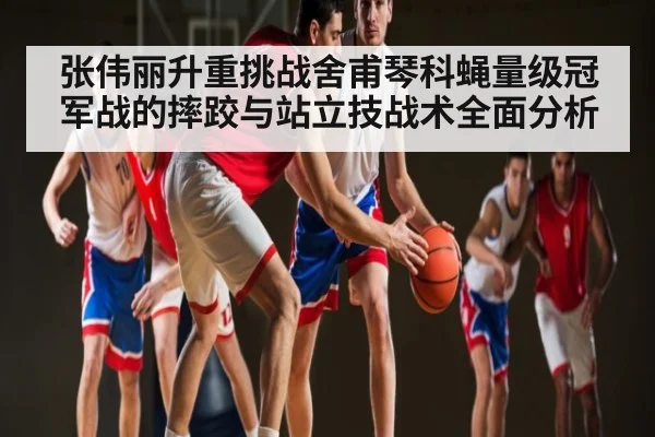 张伟丽升重挑战舍甫琴科蝇量级冠军战的摔跤与站立技战术全面分析